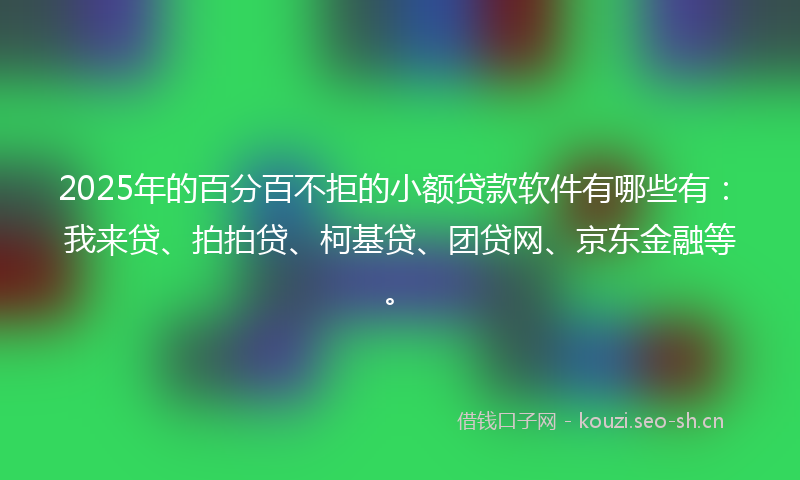 2025年的百分百不拒的小额贷款软件有哪些有：我来贷、拍拍贷、柯基贷、团贷网、京东金融等。
