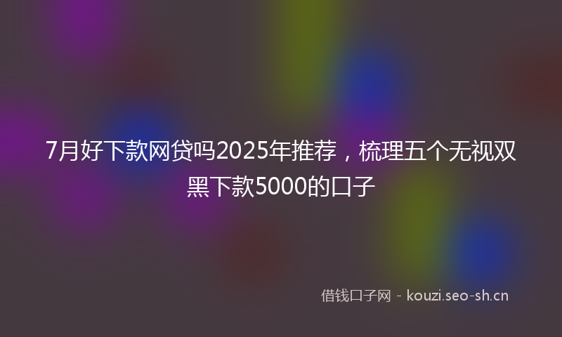 7月好下款网贷吗2025年推荐，梳理五个无视双黑下款5000的口子