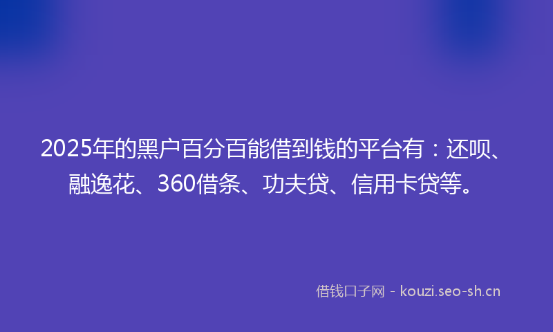 2025年的黑户百分百能借到钱的平台有：还呗、融逸花、360借条、功夫贷、信用卡贷等。