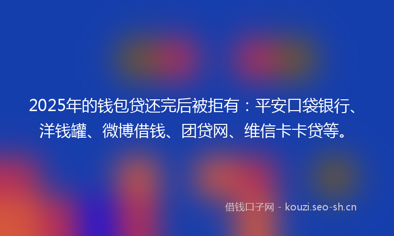 2025年的钱包贷还完后被拒有：平安口袋银行、洋钱罐、微博借钱、团贷网、维信卡卡贷等。