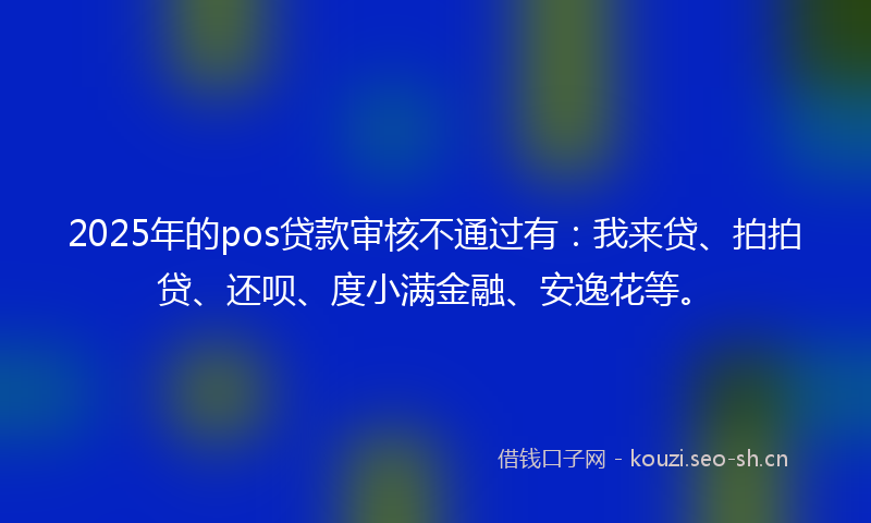 2025年的pos贷款审核不通过有：我来贷、拍拍贷、还呗、度小满金融、安逸花等。