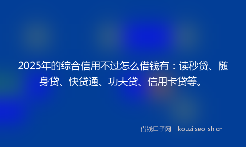 2025年的综合信用不过怎么借钱有：读秒贷、随身贷、快贷通、功夫贷、信用卡贷等。