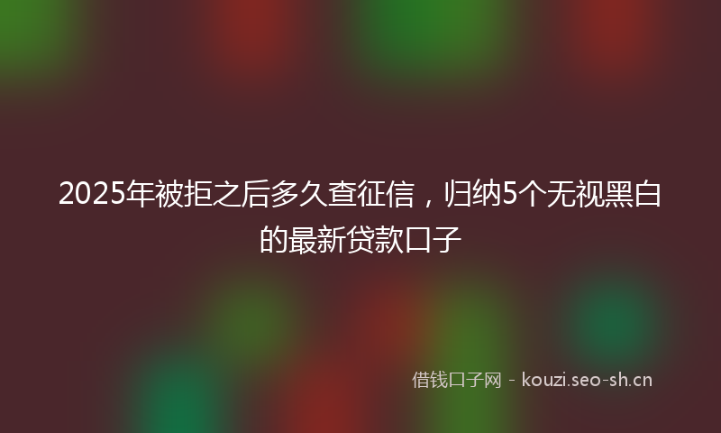 2025年被拒之后多久查征信，归纳5个无视黑白的最新贷款口子