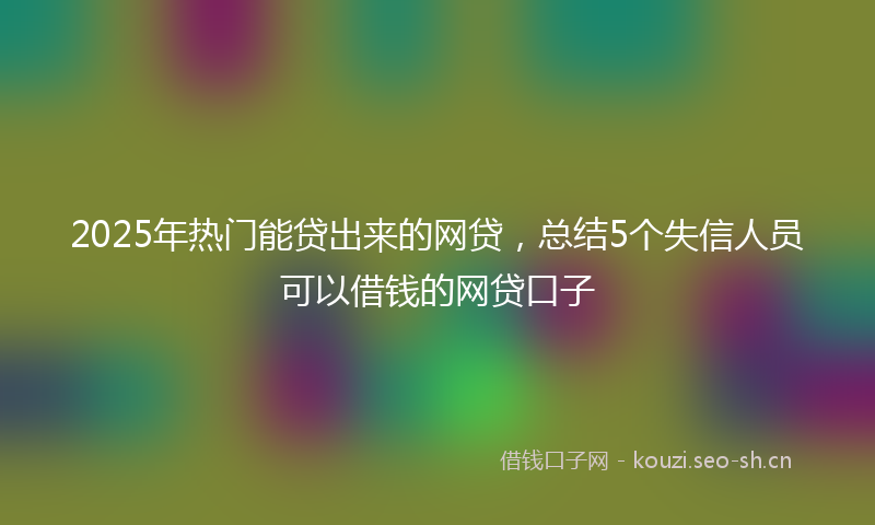 2025年热门能贷出来的网贷，总结5个失信人员可以借钱的网贷口子