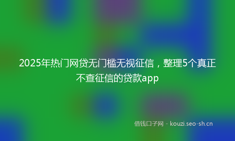 2025年热门网贷无门槛无视征信，整理5个真正不查征信的贷款app