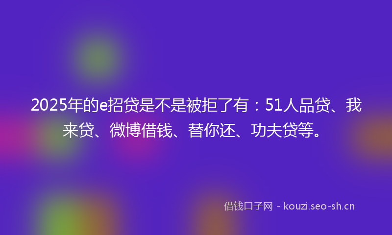 2025年的e招贷是不是被拒了有：51人品贷、我来贷、微博借钱、替你还、功夫贷等。