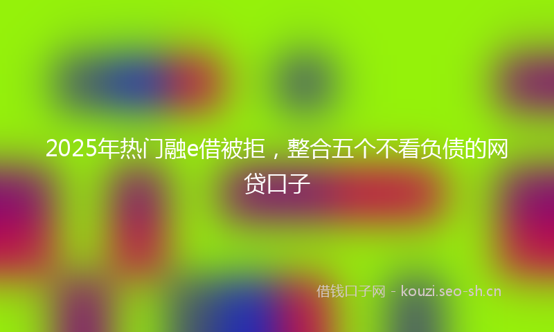2025年热门融e借被拒，整合五个不看负债的网贷口子