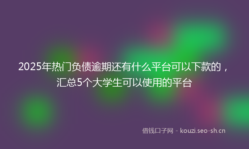 2025年热门负债逾期还有什么平台可以下款的，汇总5个大学生可以使用的平台