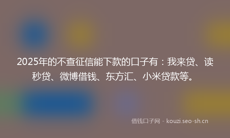 2025年的不查征信能下款的口子有：我来贷、读秒贷、微博借钱、东方汇、小米贷款等。
