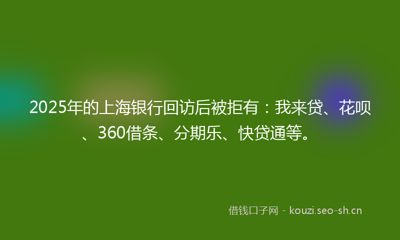 2025年的上海银行回访后被拒有:我来贷、花呗、360借条、分期乐、快贷通等。