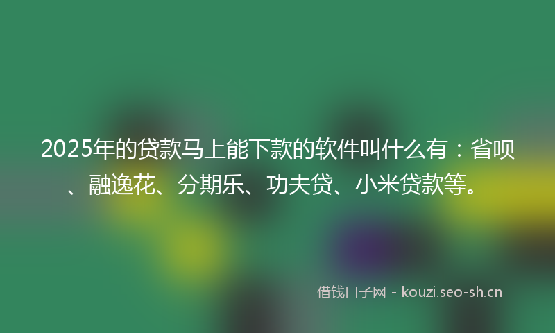 2025年的贷款马上能下款的软件叫什么有：省呗、融逸花、分期乐、功夫贷、小米贷款等。