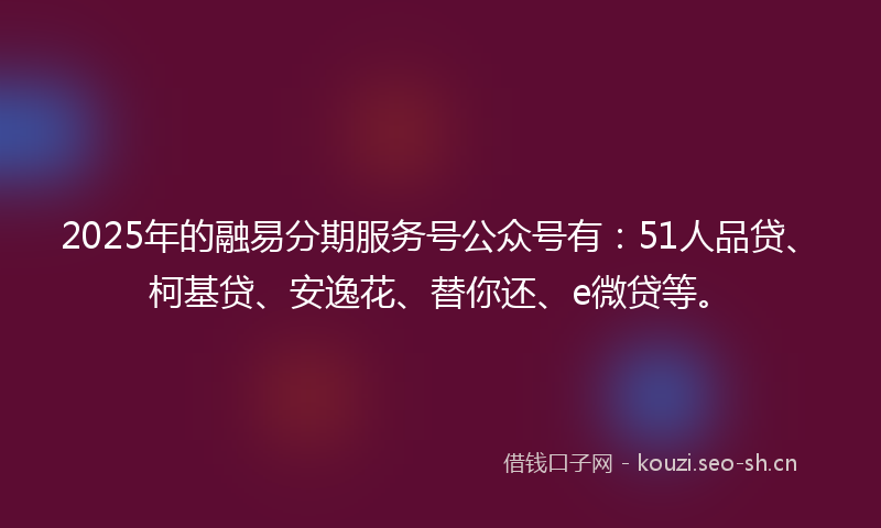 2025年的融易分期服务号公众号有：51人品贷、柯基贷、安逸花、替你还、e微贷等。