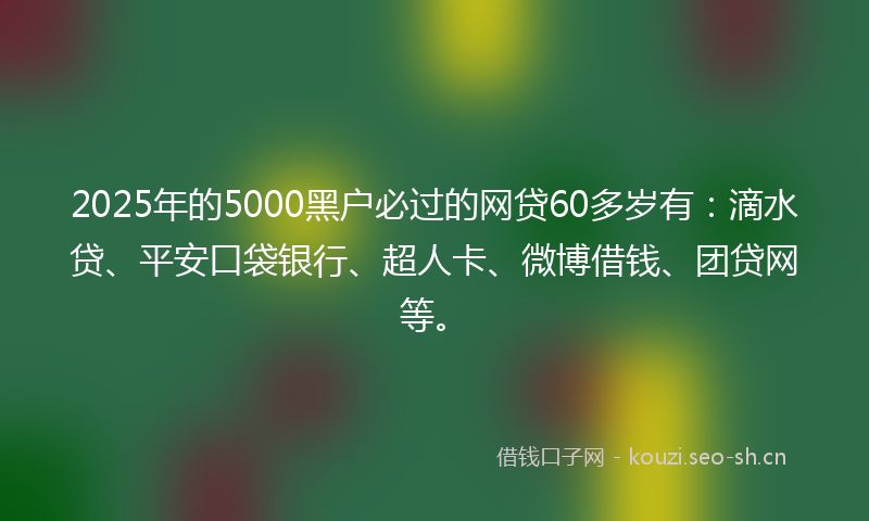 2025年的5000黑户必过的网贷60多岁有：滴水贷、平安口袋银行、超人卡、微博借钱、团贷网等。