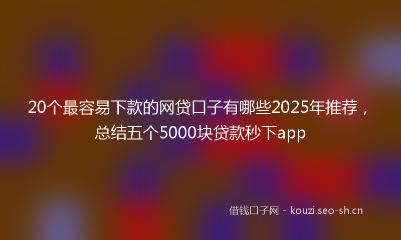 20个最容易下款的网贷口子有哪些2025年推荐，总结五个5000块贷款秒下app