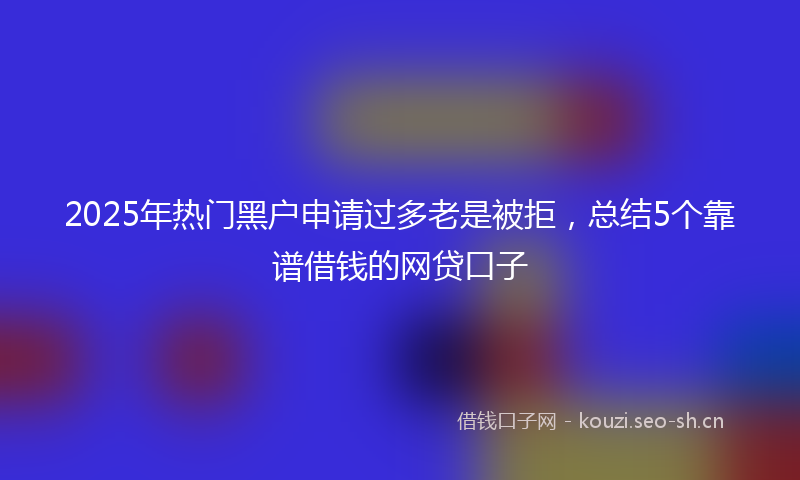 2025年热门黑户申请过多老是被拒,总结5个靠谱借钱的网贷口子