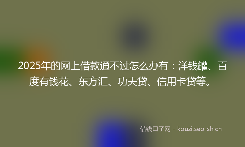 2025年的网上借款通不过怎么办有：洋钱罐、百度有钱花、东方汇、功夫贷、信用卡贷等。