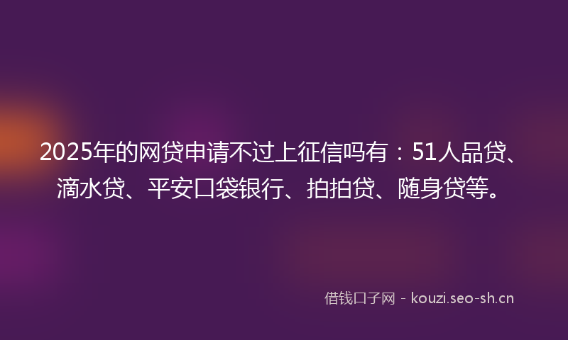 2025年的网贷申请不过上征信吗有：51人品贷、滴水贷、平安口袋银行、拍拍贷、随身贷等。