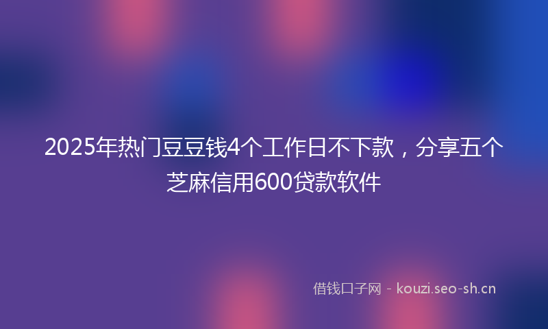 2025年热门豆豆钱4个工作日不下款，分享五个芝麻信用600贷款软件