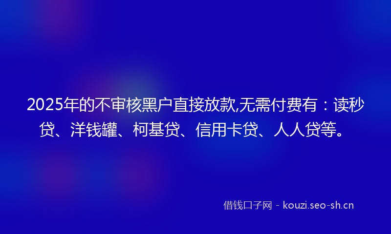 2025年的不审核黑户直接放款,无需付费有：读秒贷、洋钱罐、柯基贷、信用卡贷、人人贷等。