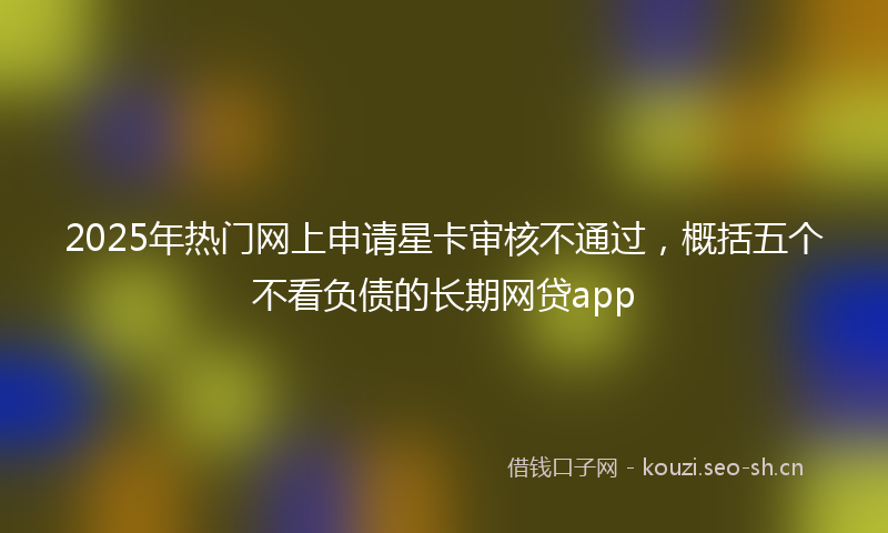 2025年热门网上申请星卡审核不通过，概括五个不看负债的长期网贷app