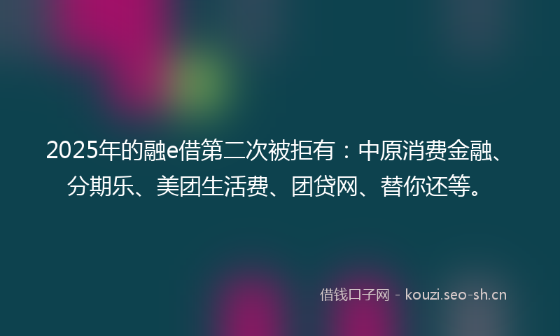 2025年的融e借第二次被拒有：中原消费金融、分期乐、美团生活费、团贷网、替你还等。