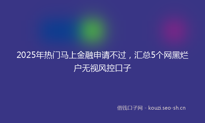 2025年热门马上金融申请不过，汇总5个网黑烂户无视风控口子