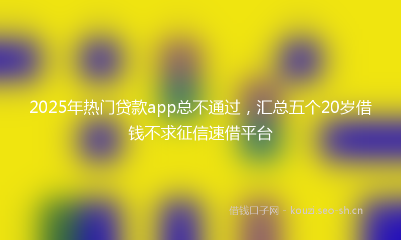 2025年热门贷款app总不通过，汇总五个20岁借钱不求征信速借平台