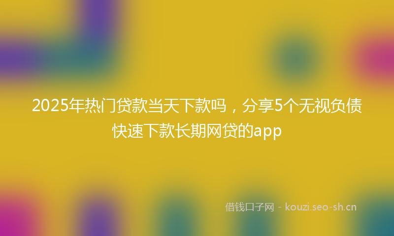2025年热门贷款当天下款吗，分享5个无视负债快速下款长期网贷的app