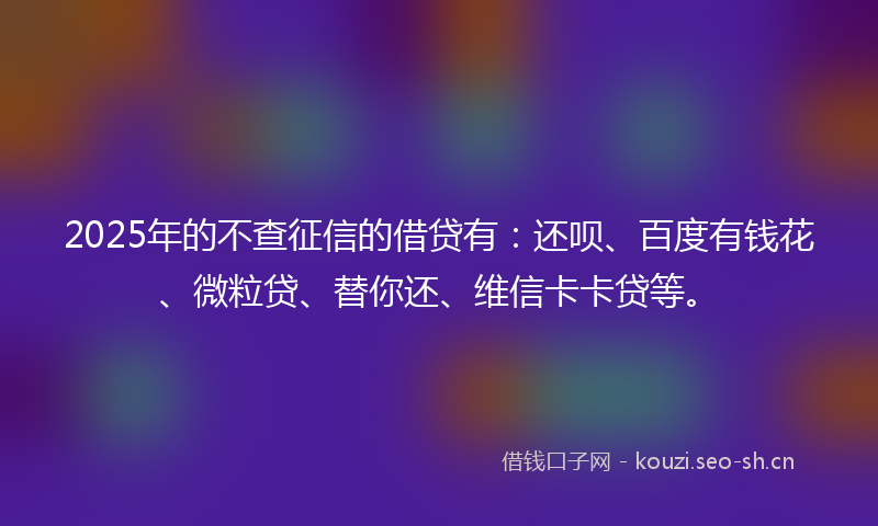 2025年的不查征信的借贷有：还呗、百度有钱花、微粒贷、替你还、维信卡卡贷等。