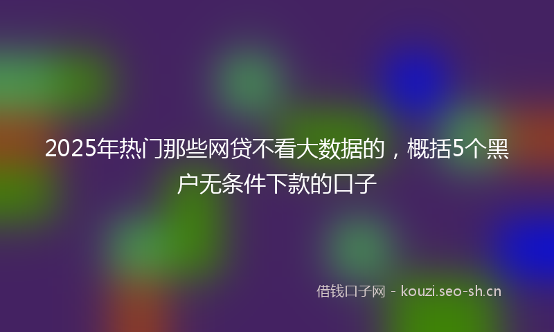 2025年热门那些网贷不看大数据的，概括5个黑户无条件下款的口子