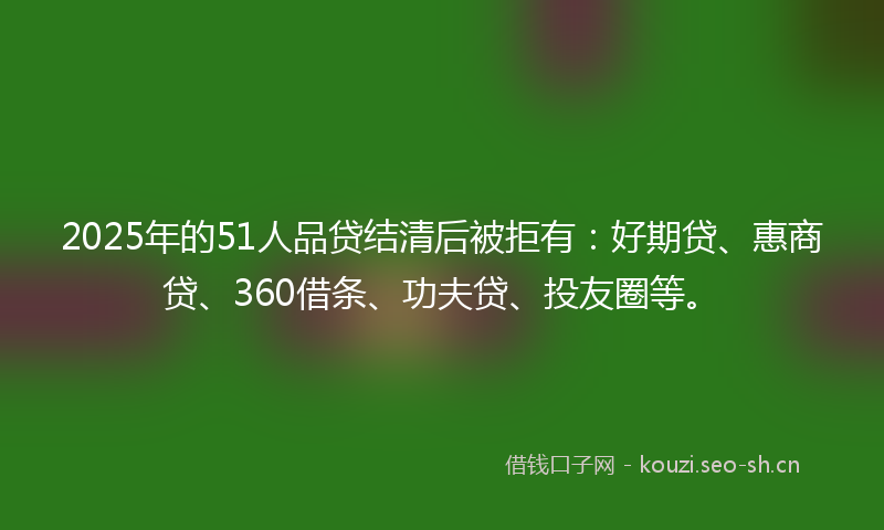 2025年的51人品贷结清后被拒有：好期贷、惠商贷、360借条、功夫贷、投友圈等。