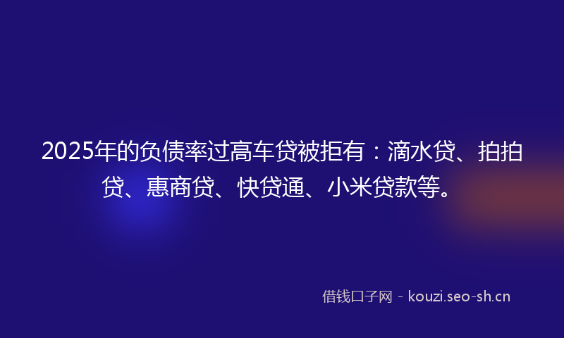 2025年的负债率过高车贷被拒有：滴水贷、拍拍贷、惠商贷、快贷通、小米贷款等。