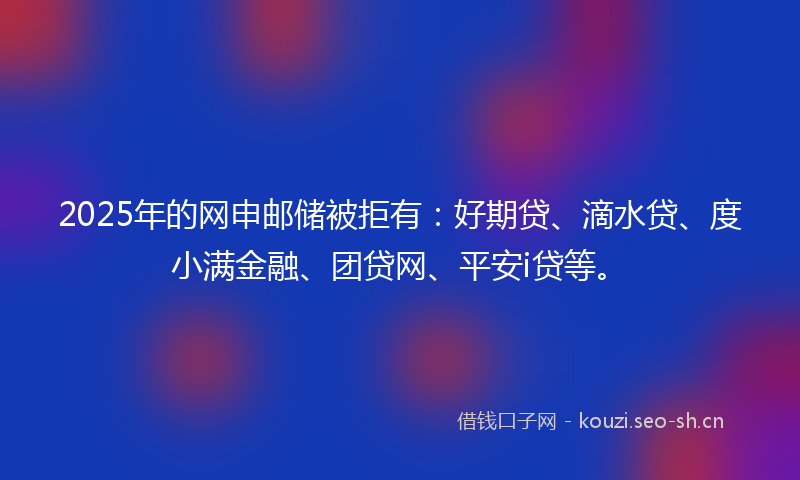 2025年的网申邮储被拒有：好期贷、滴水贷、度小满金融、团贷网、平安i贷等。