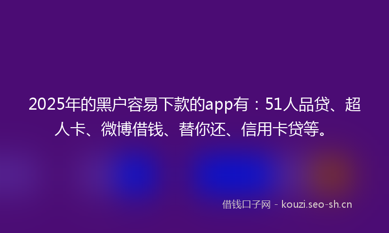 2025年的黑户容易下款的app有：51人品贷、超人卡、微博借钱、替你还、信用卡贷等。