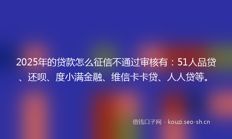 2025年的贷款怎么征信不通过审核有：51人品贷、还呗、度小满金融、维信卡卡贷、人人贷等。