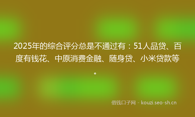 2025年的综合评分总是不通过有：51人品贷、百度有钱花、中原消费金融、随身贷、小米贷款等。