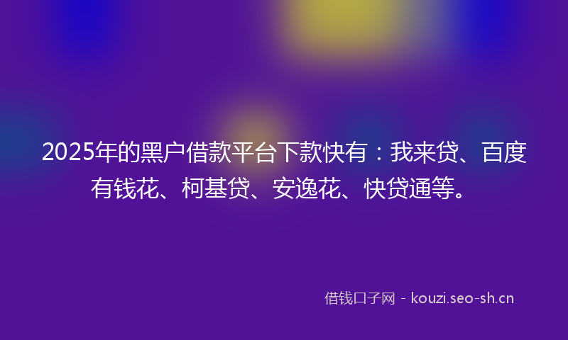 2025年的黑户借款平台下款快有：我来贷、百度有钱花、柯基贷、安逸花、快贷通等。
