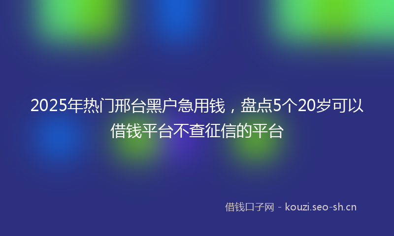 2025年热门邢台黑户急用钱，盘点5个20岁可以借钱平台不查征信的平台
