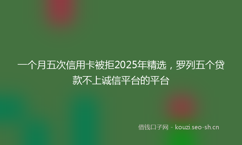 一个月五次信用卡被拒2025年精选，罗列五个贷款不上诚信平台的平台