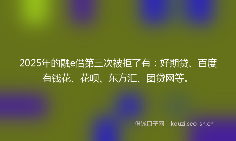 2025年的融e借第三次被拒了有：好期贷、百度有钱花、花呗、东方汇、团贷网等。
