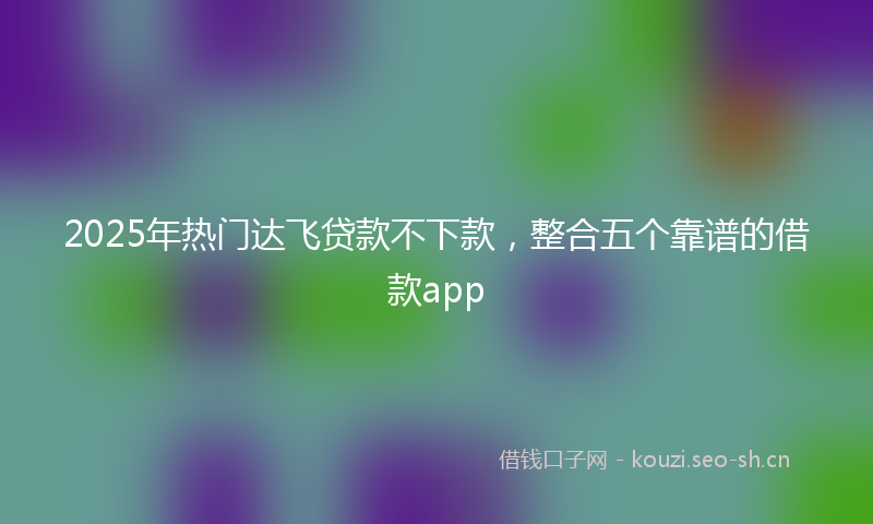 2025年热门达飞贷款不下款，整合五个靠谱的借款app