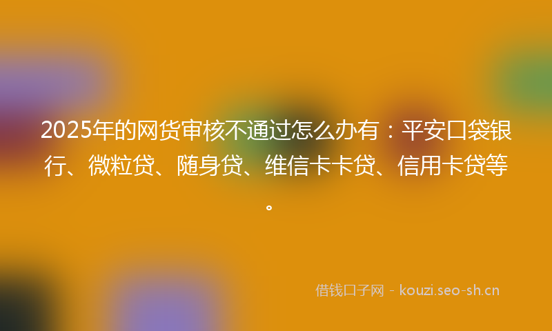 2025年的网货审核不通过怎么办有：平安口袋银行、微粒贷、随身贷、维信卡卡贷、信用卡贷等。