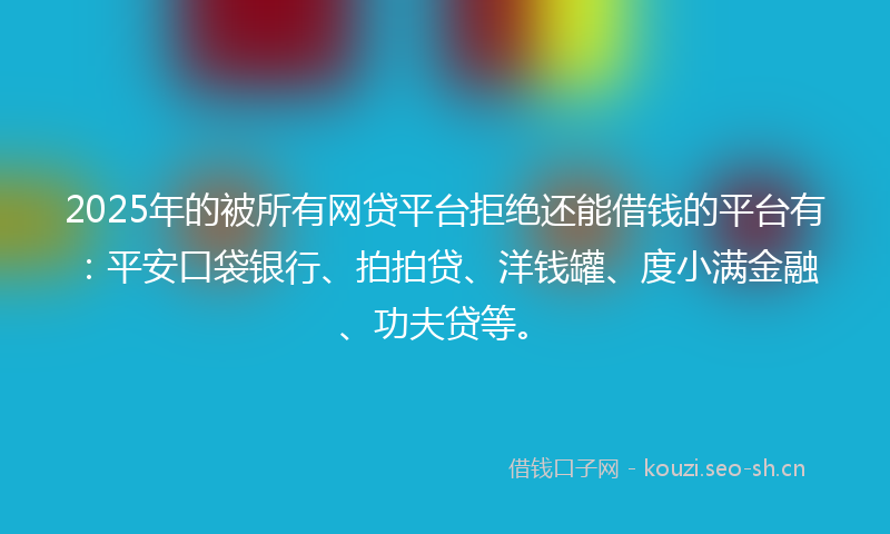 2025年的被所有网贷平台拒绝还能借钱的平台有：平安口袋银行、拍拍贷、洋钱罐、度小满金融、功夫贷等。