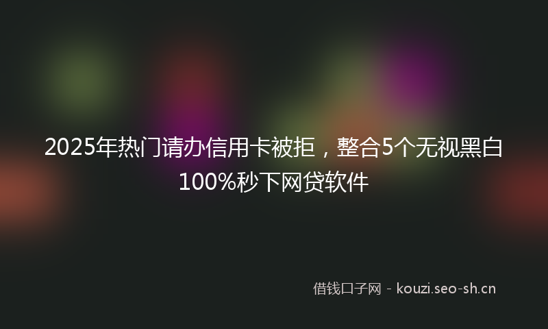 2025年热门请办信用卡被拒，整合5个无视黑白100%秒下网贷软件