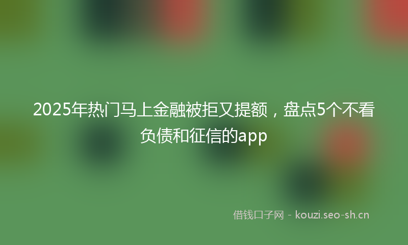 2025年热门马上金融被拒又提额，盘点5个不看负债和征信的app