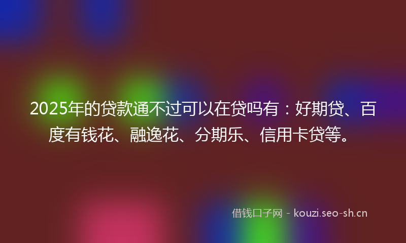2025年的贷款通不过可以在贷吗有:好期贷、百度有钱花、融逸花、分期乐、信用卡贷等。