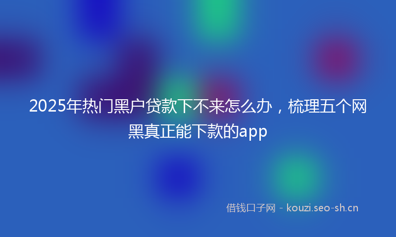 2025年热门黑户贷款下不来怎么办,梳理五个网黑真正能下款的app