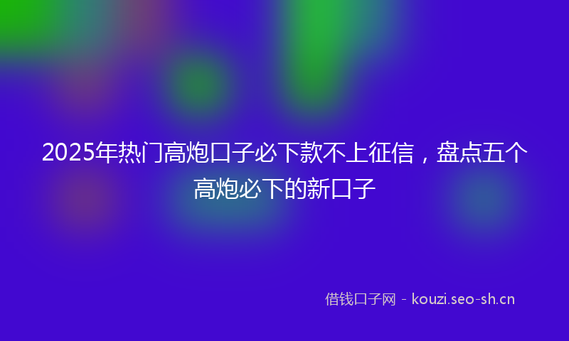 2025年热门高炮口子必下款不上征信，盘点五个高炮必下的新口子
