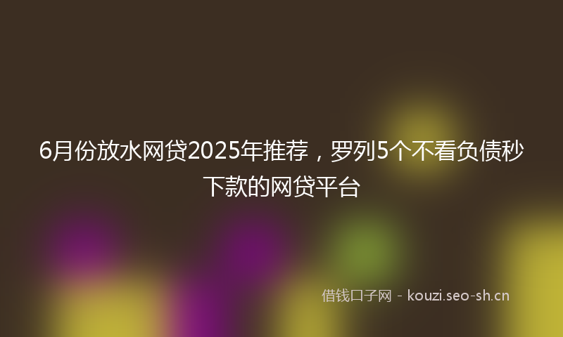 6月份放水网贷2025年推荐，罗列5个不看负债秒下款的网贷平台