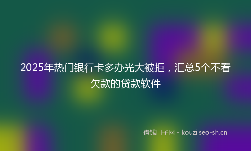 2025年热门银行卡多办光大被拒，汇总5个不看欠款的贷款软件